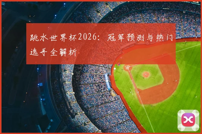 跳水世界杯2026：冠军预测与热门选手全解析