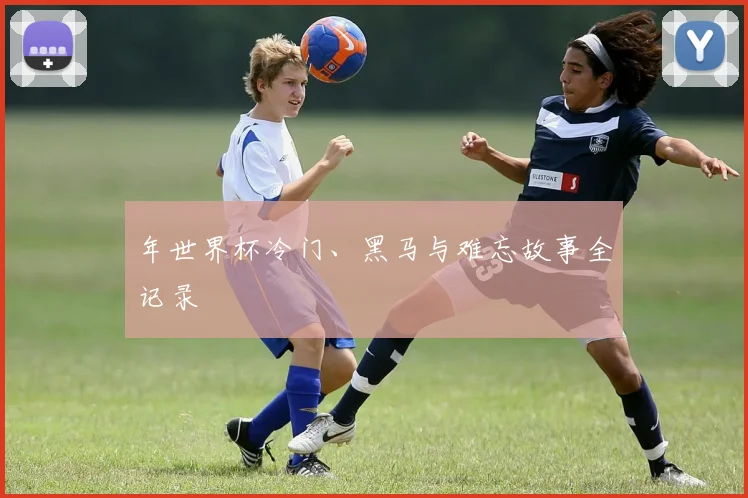 年世界杯冷门、黑马与难忘故事全记录