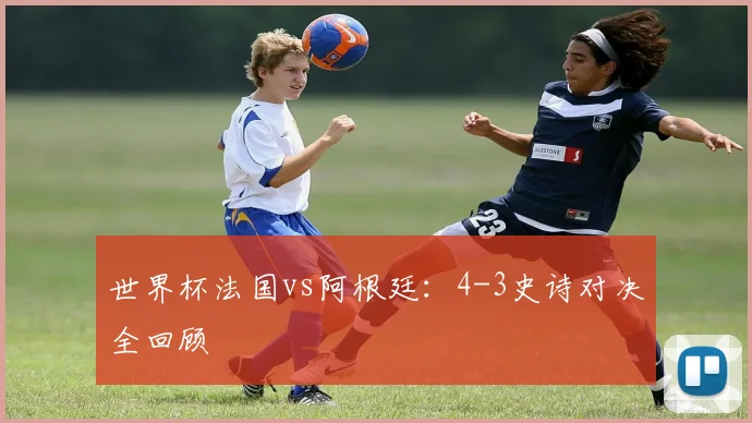 世界杯法国vs阿根廷：4-3史诗对决全回顾