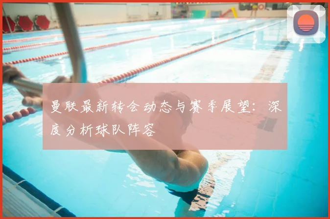 曼联最新转会动态与赛季展望：深度分析球队阵容