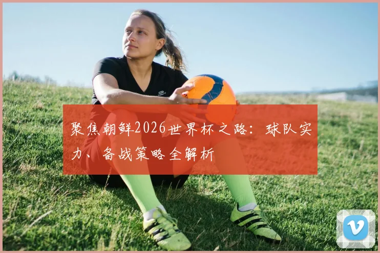 聚焦朝鲜2026世界杯之路：球队实力、备战策略全解析