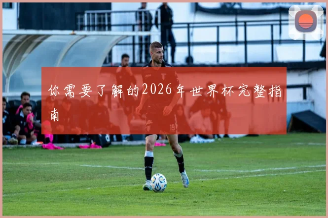 你需要了解的2026年世界杯完整指南